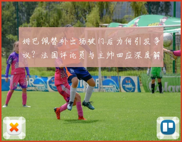 姆巴佩替补出场破门后为何引发争议？法国评论员与主帅回应深度解析
