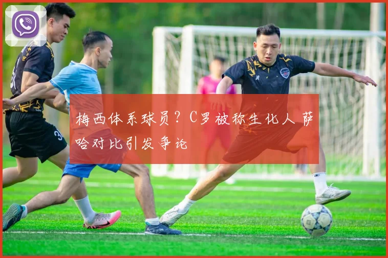 梅西体系球员?C罗被称生化人 萨哈对比引发争论