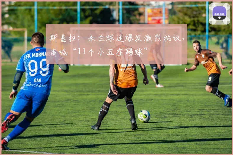 斯基拉：米兰球迷爆发激烈抗议，高喊“11个小丑在踢球”
