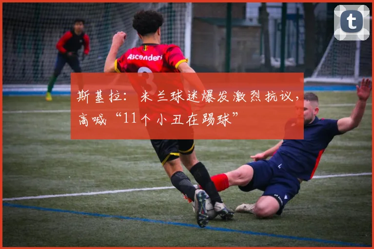 斯基拉：米兰球迷爆发激烈抗议，高喊“11个小丑在踢球”