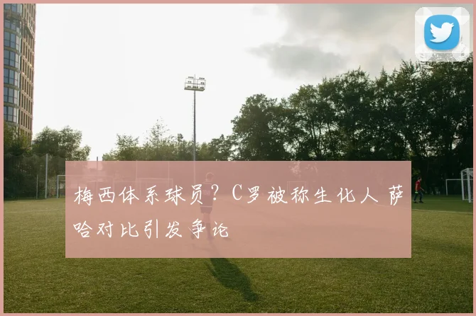 梅西体系球员?C罗被称生化人 萨哈对比引发争论