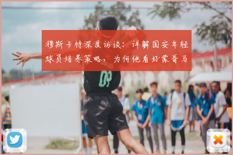 穆斯卡特深度访谈：详解国安年轻球员培养策略，为何他看好蒙哥马利成长路径