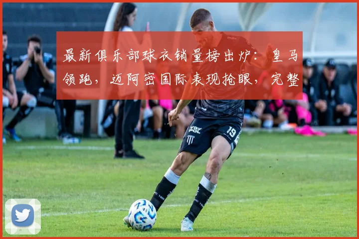 最新俱乐部球衣销量榜出炉:皇马领跑,迈阿密国际表现抢眼,完整排名解析